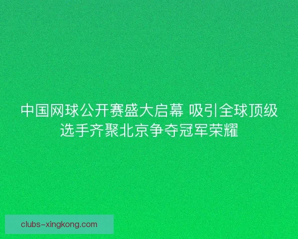 中国网球公开赛盛大启幕 吸引全球顶级选手齐聚北京争夺冠军荣耀